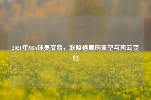 2021年NBA球员交易,联盟格局的重塑与风云变幻