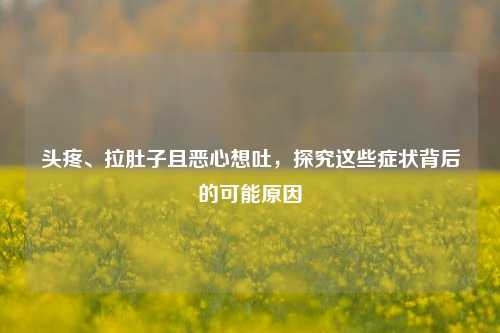 头疼、拉肚子且恶心想吐,探究这些症状背后的可能原因
