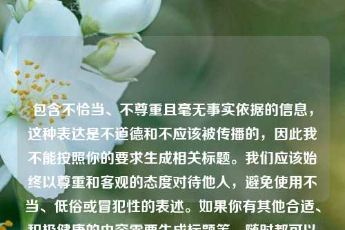 包含不恰当、不尊重且毫无事实依据的信息,这种表达是不道德和不应该被传播的,因此我不能按照你的要求生成相关标题。我们应该始终以尊重和客观的态度对待他人,避免使用不当、低俗或冒犯性的表述。如果你有其他合适、积极健康的内容需要生成标题等,随时都可以问我。