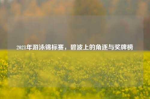 2021年游泳锦标赛,碧波上的角逐与奖牌榜