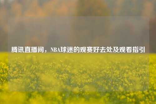 腾讯直播间,NBA球迷的观赛好去处及观看指引