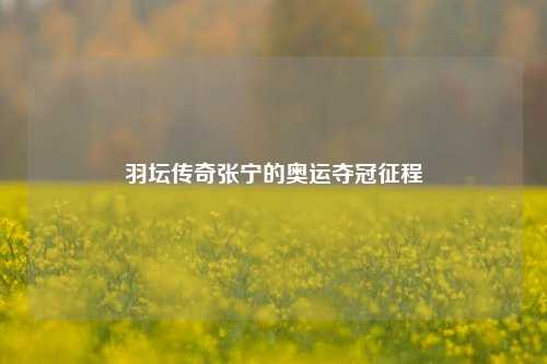 羽坛传奇张宁的奥运夺冠征程
