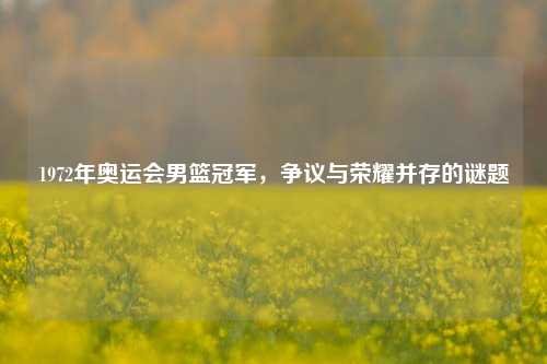 1972年奥运会男篮冠军,争议与荣耀并存的谜题