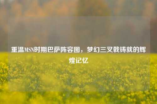 重温MSN时期巴萨阵容图,梦幻三叉戟铸就的辉煌记忆