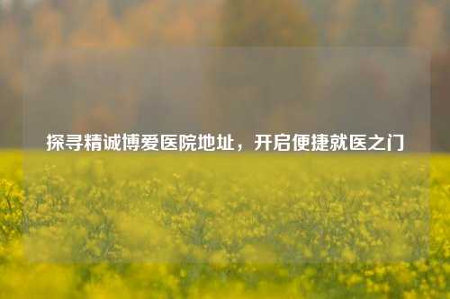 探寻精诚博爱医院地址,开启便捷就医之门