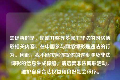 需提醒的是,凤凰开奖等多属于非法的 博彩相关内容,在中国参与 博彩是违法的行为。因此,我不能按照你提供的这类涉及非法博彩的信息生成标题。请远离非法博彩活动,维护自身合法权益和良好社会秩序。
