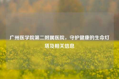广州医学院第二附属医院,守护健康的生命灯塔及相关信息