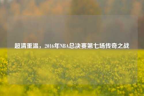 超清重温,2016年NBA总决赛第七场传奇之战