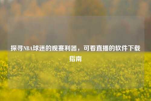 探寻NBA球迷的观赛利器,可看直播的软件下载指南