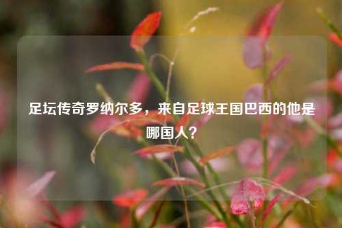 足坛传奇罗纳尔多,来自足球王国巴西的他是哪国人?