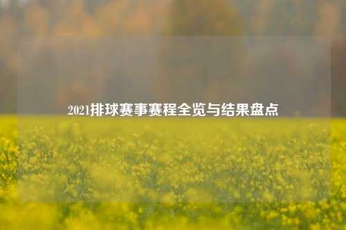 2021排球赛事赛程全览与结果盘点