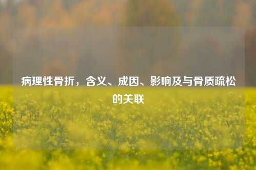 病理性骨折,含义、成因、影响及与骨质疏松的关联