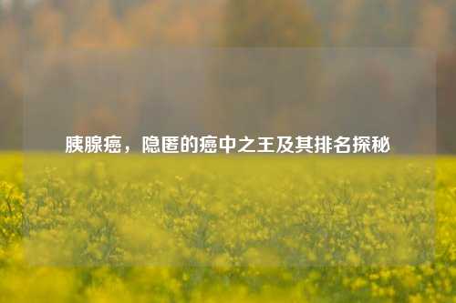 胰腺癌,隐匿的癌中之王及其排名探秘
