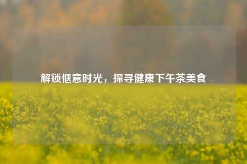 解锁惬意时光,探寻健康下午茶美食