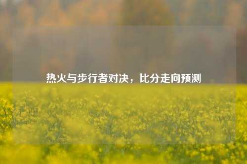 热火与步行者对决,比分走向预测