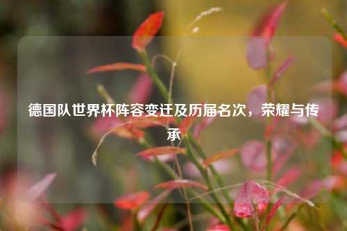 德国队世界杯阵容变迁及历届名次,荣耀与传承