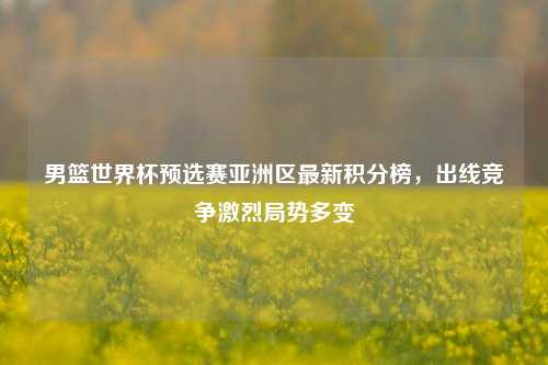男篮世界杯预选赛亚洲区最新积分榜,出线竞争激烈局势多变