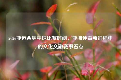 2026亚运会乒乓球比赛时间,亚洲体育新征程中的文化交融赛事看点