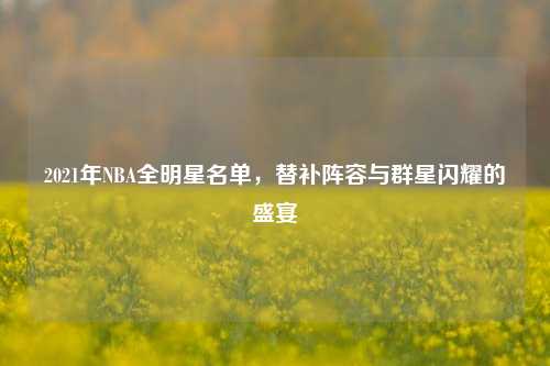 2021年NBA全明星名单,替补阵容与群星闪耀的盛宴