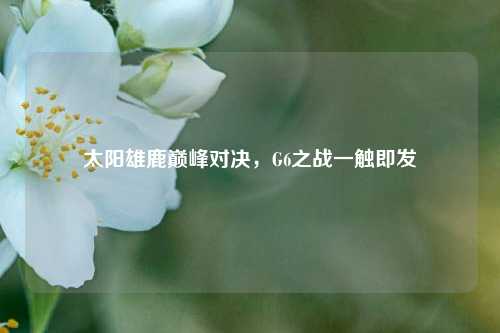 太阳雄鹿巅峰对决,G6之战一触即发