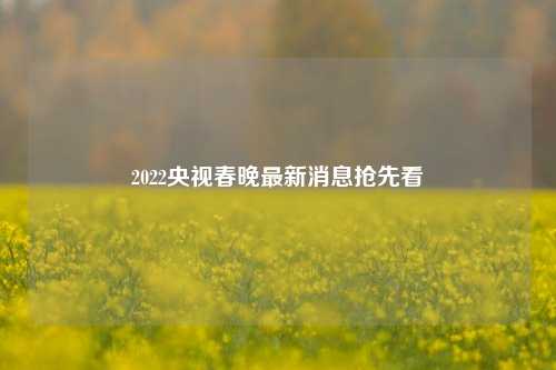 2022央视春晚最新消息抢先看