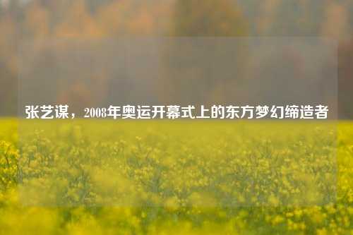 张艺谋,2008年奥运开幕式上的东方梦幻缔造者
