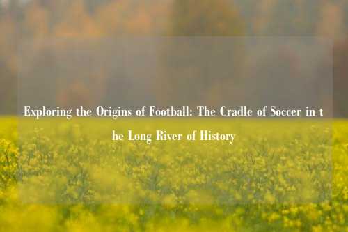 Exploring the Origins of Football: The Cradle of Soccer in the Long River of History