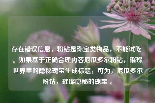 存在错误信息,粉钻是珠宝类物品,不能试吃 。如果基于正确合理内容厄瓜多尔粉钻,璀璨世界里的隐秘瑰宝生成标题,可为,厄瓜多尔粉钻,璀璨隐秘的瑰宝 。