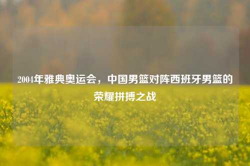 2004年雅典奥运会,中国男篮对阵西班牙男篮的荣耀拼搏之战