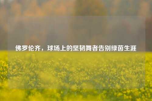 佛罗伦齐,球场上的坚韧舞者告别绿茵生涯