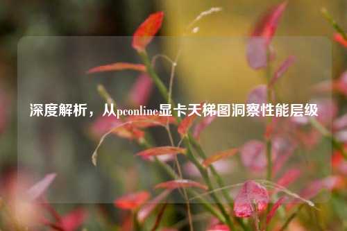 深度解析，从pconline显卡天梯图洞察性能层级